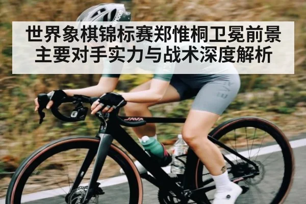 世界象棋锦标赛郑惟桐卫冕前景主要对手实力与战术深度解析 - stake